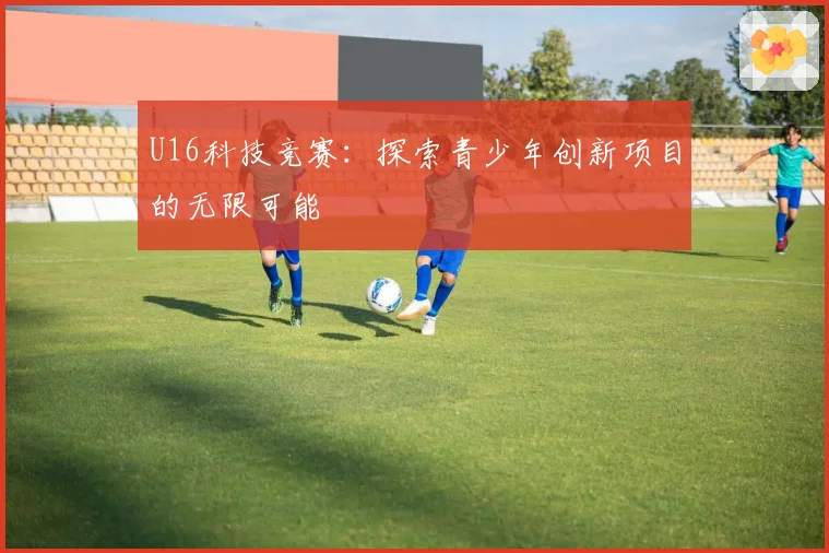 U16科技竞赛：探索青少年创新项目的无限可能