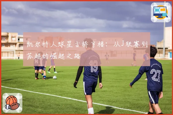 凯尔特人球星古桥亨梧：从J联赛到苏超的崛起之路