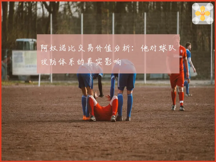 阿奴诺比交易价值分析:他对球队攻防体系的真实影响